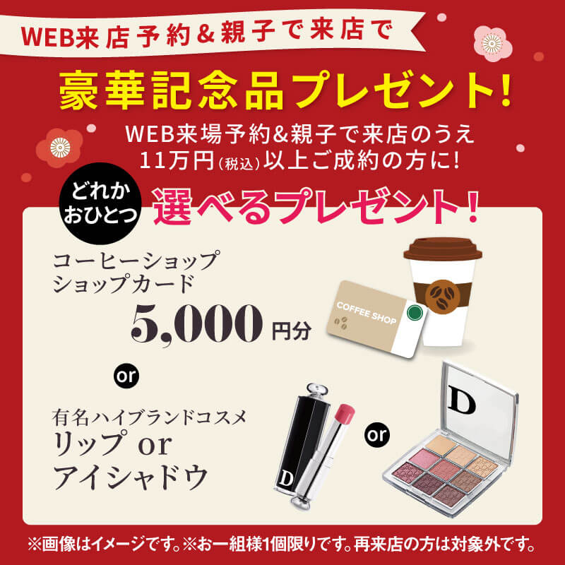 WEB来店予約&親子で来店のうえ11万円（税込）以上ご成約の方に豪華記念品をプレゼント！コーヒーショップカード5,000円分、または有名ハイブランドコスメのリップやアイシャドウのどれかおひとつ選べる特典。